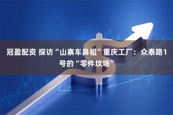 冠盈配资 探访“山寨车鼻祖”重庆工厂：众泰路1号的“零件坟场”