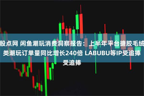 股点网 闲鱼潮玩消费洞察报告：上半年平台搪胶毛绒类潮玩订单量同比增长240倍 LABUBU等IP受追捧