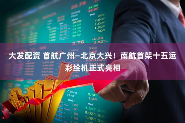 大发配资 首航广州—北京大兴！南航首架十五运彩绘机正式亮相