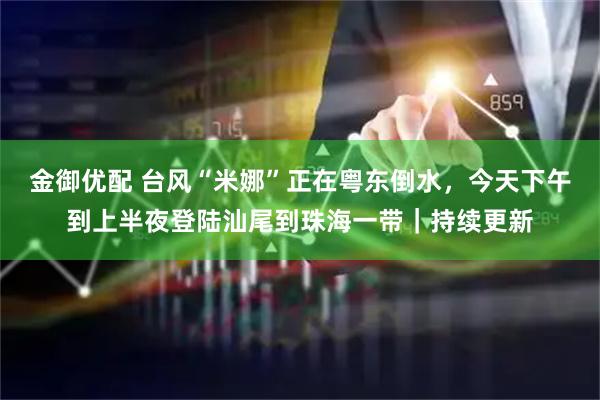 金御优配 台风“米娜”正在粤东倒水，今天下午到上半夜登陆汕尾到珠海一带｜持续更新