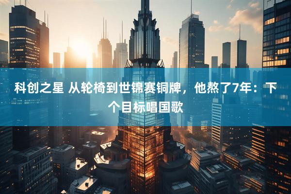 科创之星 从轮椅到世锦赛铜牌，他熬了7年：下个目标唱国歌