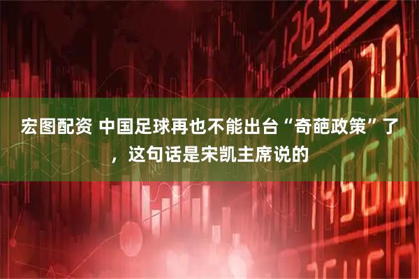 宏图配资 中国足球再也不能出台“奇葩政策”了，这句话是宋凯主席说的