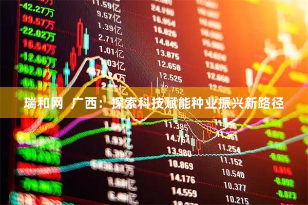 瑞和网  广西：探索科技赋能种业振兴新路径