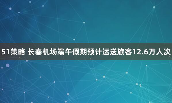 51策略 长春机场端午假期预计运送旅客12.6万人次