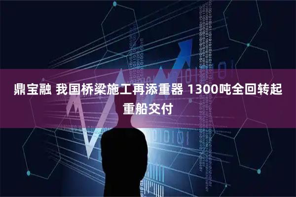 鼎宝融 我国桥梁施工再添重器 1300吨全回转起重船交付