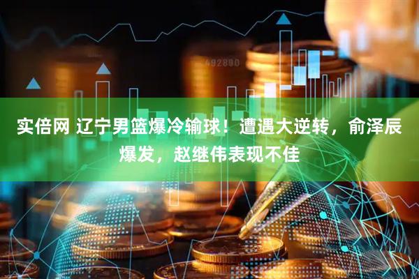 实倍网 辽宁男篮爆冷输球！遭遇大逆转，俞泽辰爆发，赵继伟表现不佳