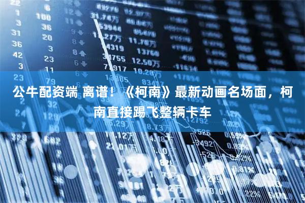 公牛配资端 离谱！《柯南》最新动画名场面，柯南直接踢飞整辆卡车