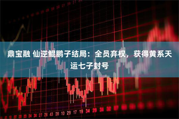 鼎宝融 仙逆鲲鹏子结局：全员弃权，获得黄系天运七子封号