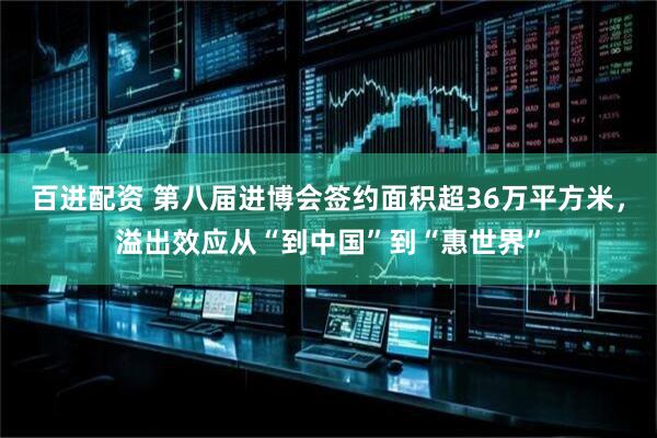 百进配资 第八届进博会签约面积超36万平方米，溢出效应从“到中国”到“惠世界”