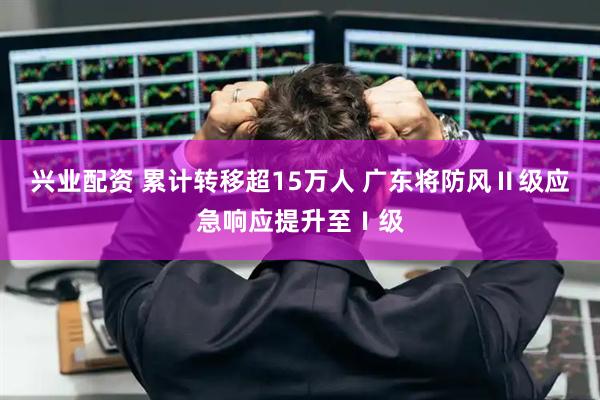 兴业配资 累计转移超15万人 广东将防风Ⅱ级应急响应提升至Ⅰ级