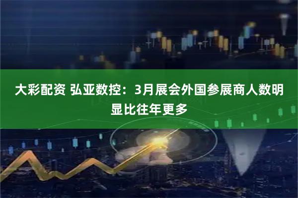 大彩配资 弘亚数控：3月展会外国参展商人数明显比往年更多