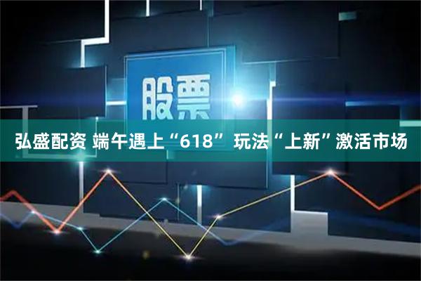 弘盛配资 端午遇上“618” 玩法“上新”激活市场