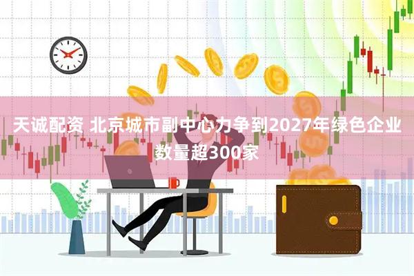 天诚配资 北京城市副中心力争到2027年绿色企业数量超300家