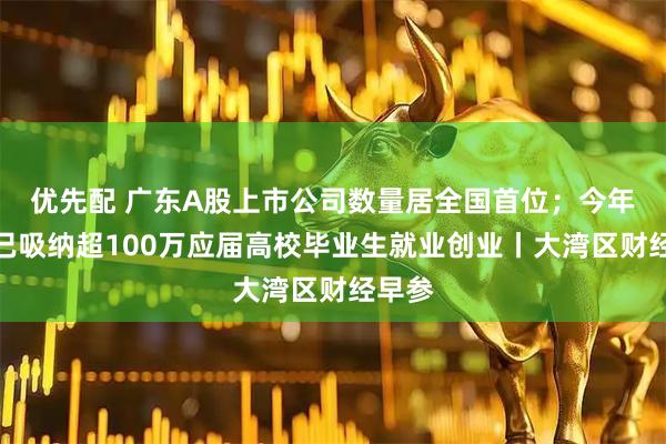 优先配 广东A股上市公司数量居全国首位;今年广东已吸纳超100万应届高校毕业生就业创业丨大湾区财经早参