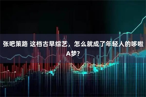 张吧策路 这档古早综艺,怎么就成了年轻人的哆啦A梦?