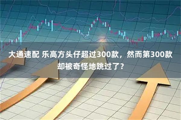 大通速配 乐高方头仔超过300款，然而第300款却被奇怪地跳过了？