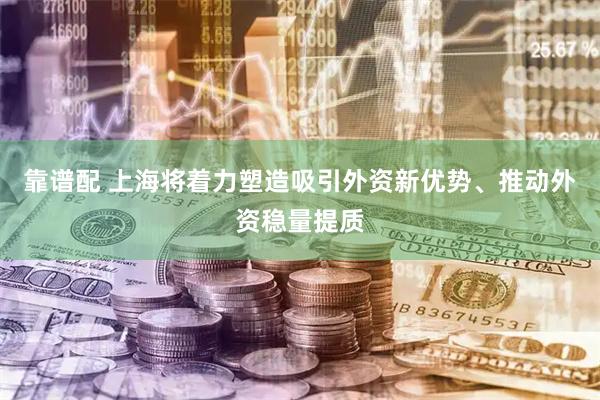 靠谱配 上海将着力塑造吸引外资新优势、推动外资稳量提质