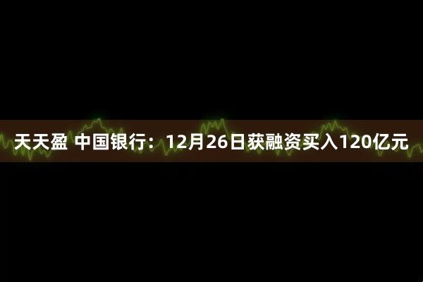 天天盈 中国银行：12月26日获融资买入120亿元