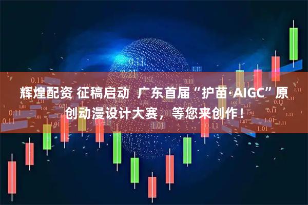 辉煌配资 征稿启动  广东首届“护苗·AIGC”原创动漫设计大赛，等您来创作！