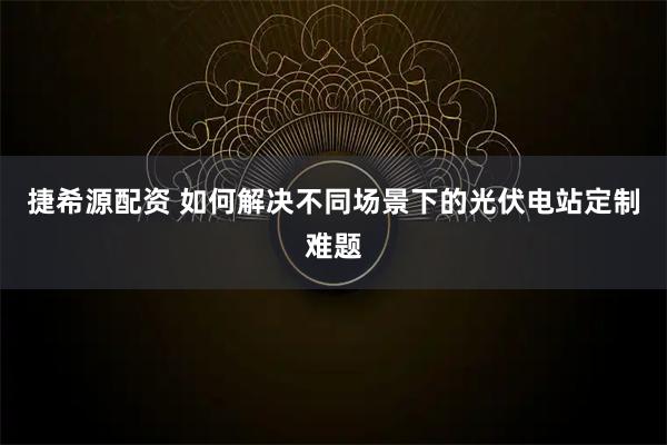 捷希源配资 如何解决不同场景下的光伏电站定制难题