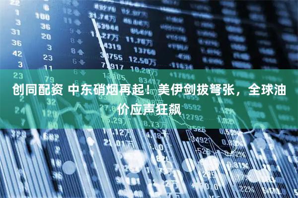 创同配资 中东硝烟再起！美伊剑拔弩张，全球油价应声狂飙