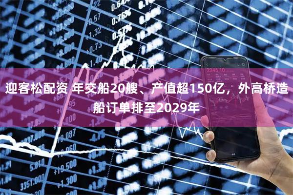 迎客松配资 年交船20艘、产值超150亿，外高桥造船订单排至2029年