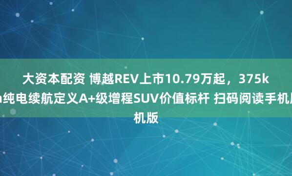大资本配资 博越REV上市10.79万起,375km纯电续航定义A+级增程SUV价值标杆 扫码阅读手机版