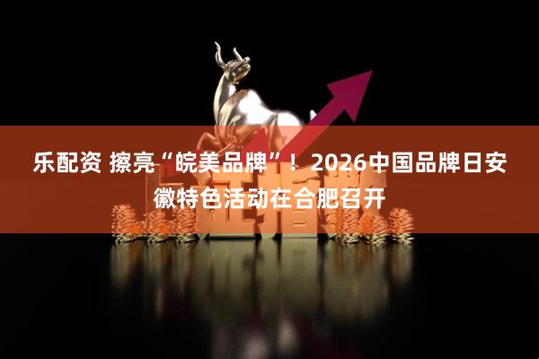 乐配资 擦亮“皖美品牌”！2026中国品牌日安徽特色活动在合肥召开