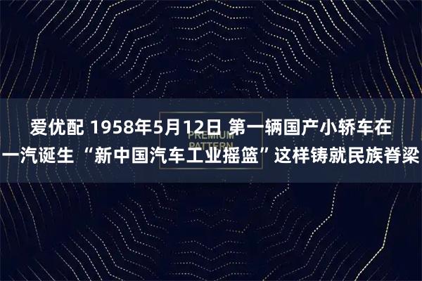 爱优配 1958年5月12日 第一辆国产小轿车在一汽诞生 “新中国汽车工业摇篮”这样铸就民族脊梁