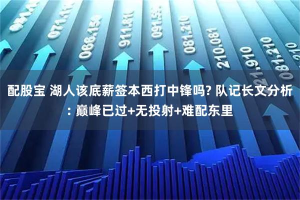 配股宝 湖人该底薪签本西打中锋吗? 队记长文分析: 巅峰已过+无投射+难配东里