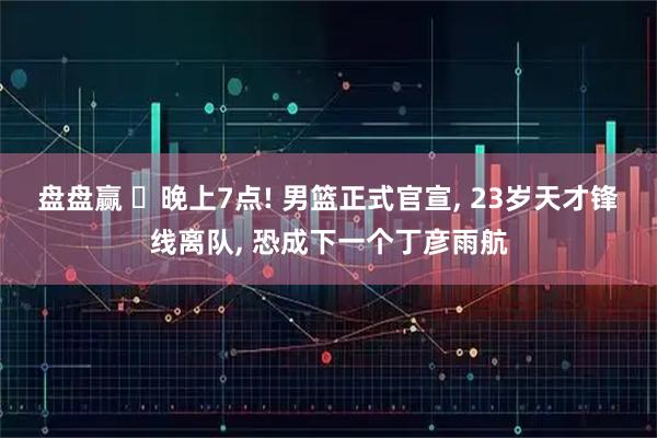盘盘赢 ‍晚上7点! 男篮正式官宣, 23岁天才锋线离队, 恐成下一个丁彦雨航