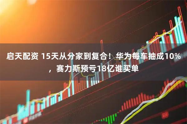 启天配资 15天从分家到复合！华为每车抽成10%，赛力斯预亏18亿谁买单