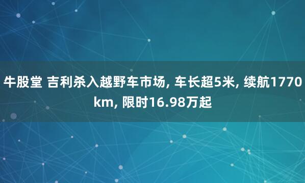 牛股堂 吉利杀入越野车市场, 车长超5米, 续航1770km, 限时16.98万起